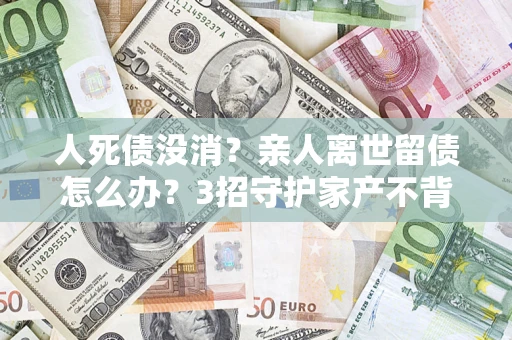 北京人死债没消？亲人离世留债怎么办？3招守护家产不背锅
