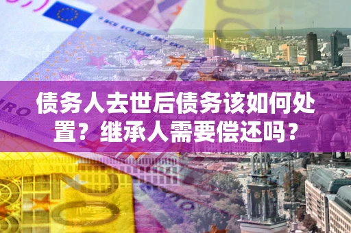 北京债务人去世后债务该如何处置？继承人需要偿还吗？