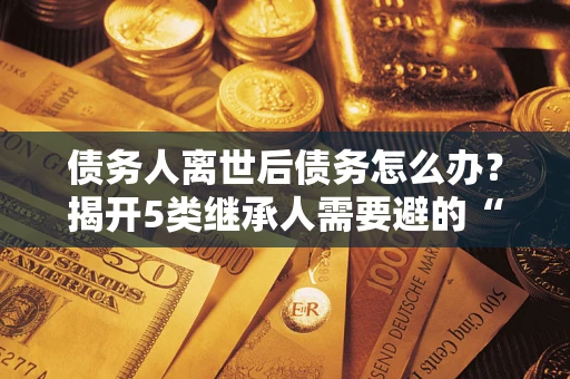 北京债务人离世后债务怎么办？揭开5类继承人需要避的“坑”