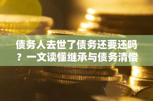北京债务人去世了债务还要还吗？一文读懂继承与债务清偿